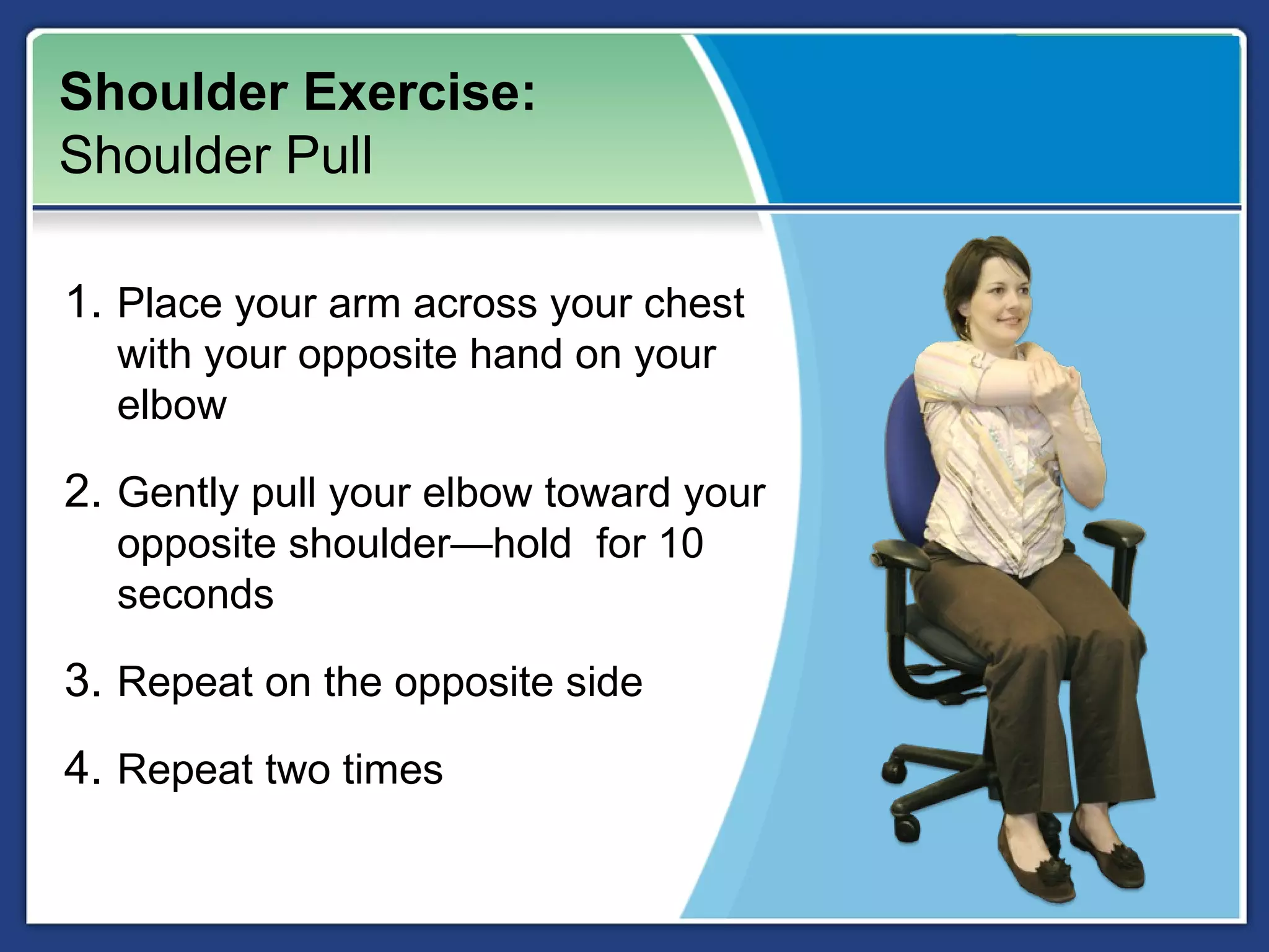 Shoulder Exercise:
Shoulder Pull

1. Place your arm across your chest
  with your opposite hand on your
  elbow

2. Gently pull your elbow toward your
  opposite shoulder—hold for 10
  seconds

3. Repeat on the opposite side
4. Repeat two times
 