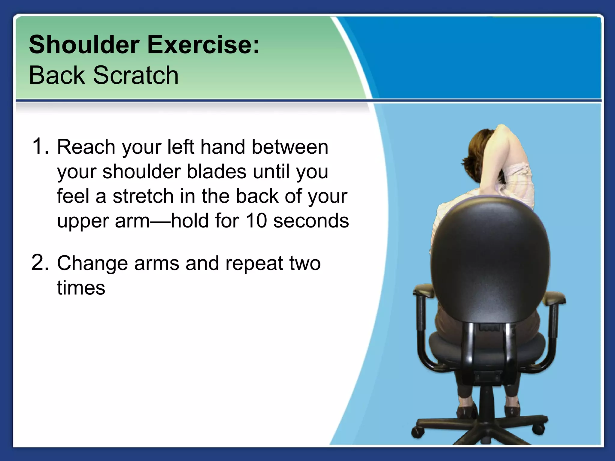 Shoulder Exercise:
Back Scratch

1. Reach your left hand between
  your shoulder blades until you
  feel a stretch in the back of your
  upper arm—hold for 10 seconds

2. Change arms and repeat two
  times
 