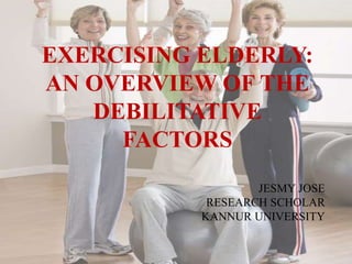 EXERCISING ELDERLY:
AN OVERVIEW OF THE
DEBILITATIVE
FACTORS
JESMY JOSE
RESEARCH SCHOLAR
KANNUR UNIVERSITY
 