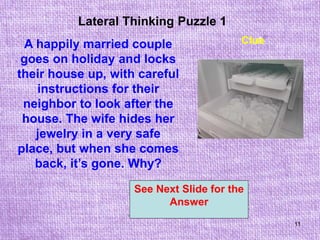 11
Lateral Thinking Puzzle 1
See Next Slide for the
Answer
Clue
A happily married couple
goes on holiday and locks
their house up, with careful
instructions for their
neighbor to look after the
house. The wife hides her
jewelry in a very safe
place, but when she comes
back, it’s gone. Why?
 