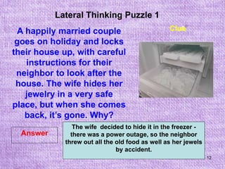 12
Lateral Thinking Puzzle 1
Answer
Clue
A happily married couple
goes on holiday and locks
their house up, with careful
instructions for their
neighbor to look after the
house. The wife hides her
jewelry in a very safe
place, but when she comes
back, it’s gone. Why?
The wife decided to hide it in the freezer -
there was a power outage, so the neighbor
threw out all the old food as well as her jewels
by accident.
 