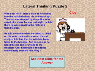 13
Lateral Thinking Puzzle 2
See Next Slide for the
Answer
Clue
Who shot her?” cried a man as he rushed
into the hospital where his wife was kept.
The man was stopped by the police who
asked him where he was last night; he told
them he was spending the night at a
friend’s place.
He told them that when he called to check
on his wife, the maid answered the call
and just told him that his wife has been
taken to the hospital. And as soon as he
heard this he came running to the
Hospital. After hearing this the police
immediately arrested him. Why?
13
 