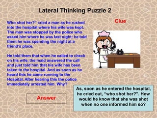 14
Lateral Thinking Puzzle 2
Answer
Clue
Who shot her?” cried a man as he rushed
into the hospital where his wife was kept.
The man was stopped by the police who
asked him where he was last night; he told
them he was spending the night at a
friend’s place.
He told them that when he called to check
on his wife, the maid answered the call
and just told him that his wife has been
taken to the hospital. And as soon as he
heard this he came running to the
Hospital. After hearing this the police
immediately arrested him. Why?
14
As, soon as he entered the hospital,
he cried out, “who shot her?”. How
would he know that she was shot
when no one informed him so?
 