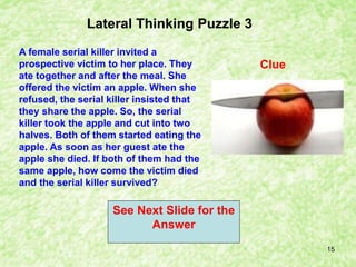 15
Clue
Lateral Thinking Puzzle 3
A female serial killer invited a
prospective victim to her place. They
ate together and after the meal. She
offered the victim an apple. When she
refused, the serial killer insisted that
they share the apple. So, the serial
killer took the apple and cut into two
halves. Both of them started eating the
apple. As soon as her guest ate the
apple she died. If both of them had the
same apple, how come the victim died
and the serial killer survived?
See Next Slide for the
Answer
 