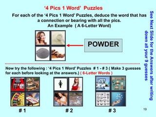 19
‘4 Pics 1 Word’ Puzzles
For each of the ‘4 Pics 1 Word’ Puzzles, deduce the word that has
a connection or bearing with all the pics.
An Example ( A 6-Letter Word)
POWDER
Now try the following : ‘4 Pics 1 Word’ Puzzles # 1 - # 3 ( Make 3 guesses
for each before looking at the answers.) ( 6-Letter Words )
See
Next
Slide
for
the
Answers
after
writing
down
all
your
9
guesses
# 1 # 2 # 3
 