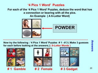 20
‘4 Pics 1 Word’ Puzzles
For each of the ‘4 Pics 1 Word’ Puzzles, deduce the word that has
a connection or bearing with all the pics.
An Example ( A 6-Letter Word)
POWDER
Now try the following : ‘4 Pics 1 Word’ Puzzles # 1 - # 3 ( Make 3 guesses
for each before looking at the answers.) ( 6-Letter Words )
Answers
# 2 Female
# 1 Gamble # 3 Gadget
 