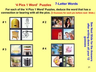 21
‘4 Pics 1 Word’ Puzzles 7-Letter Words
For each of the ‘4 Pics 1 Word’ Puzzles, deduce the word that has a
connection or bearing with all the pics. (3 Guesses for each pic before next Slide.)
See
Next
Slide
for
the
Answers
after
writing
down
all
your
12
guesses
# 1 # 2
# 3 # 4
 