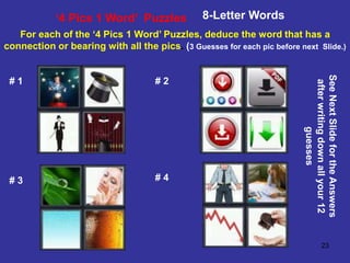 23
‘4 Pics 1 Word’ Puzzles 8-Letter Words
For each of the ‘4 Pics 1 Word’ Puzzles, deduce the word that has a
connection or bearing with all the pics. (3 Guesses for each pic before next Slide.)
# 1 # 2
# 3 # 4
See
Next
Slide
for
the
Answers
after
writing
down
all
your
12
guesses
 