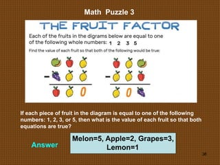 36
Math Puzzle 3
Answer
If each piece of fruit in the diagram is equal to one of the following
numbers: 1, 2, 3, or 5, then what is the value of each fruit so that both
equations are true?
Melon=5, Apple=2, Grapes=3,
Lemon=1
 