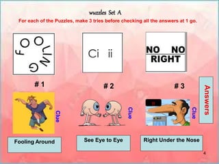 4
wuzzles Set A
# 1 # 2 # 3
For each of the Puzzles, make 3 tries before checking all the answers at 1 go.
Clue
Clue
Clue
Answers
!!
Fooling Around See Eye to Eye Right Under the Nose
 
