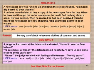 40
SMS JOKE 4
SMS JOKE 3
Answer be very careful not to become victims of con men and scams
A judge looked down at the defendant and asked, “Haven’t I seen ur face
before?”
“ U sure have, ur Honor,” the defendant said hopefully. “I gave ur son piano
lessons some years ago.”
“Ah yes!” the judge recalled with feelings of bitterness. “Twenty years!”
LIFE Lesson heva | and | od | ton | dan | eb | ohtgsuht | of | hdrtae | grvigifno |
rvengee
See Next Slide for the Answer
A newspaper boy was running up and down the street shouting, “Big Scam!
Big Scam! 10 poor victims!”
A curious man decided to buy a copy of the newspaper from the boy. When
he browsed through the entire newspaper, he could find nothing about a
scam. He was puzzled. Then he realized he had been deceived when he
heard the newspaper boy now shouting, “Big Scam! Big Scam! 11 poor
victims!”
LIFE Lesson enm | cvmtiis | dan | tno | onc | emeboc | arfluce | ervy | fo | ot |
mcass | eb
|
 