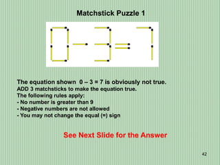 42
Matchstick Puzzle 1
See Next Slide for the Answer
The equation shown 0 – 3 = 7 is obviously not true.
ADD 3 matchsticks to make the equation true.
The following rules apply:
- No number is greater than 9
- Negative numbers are not allowed
- You may not change the equal (=) sign
 