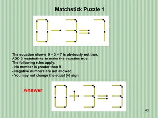 43
Matchstick Puzzle 1
Answer
The equation shown 0 – 3 = 7 is obviously not true.
ADD 3 matchsticks to make the equation true.
The following rules apply:
- No number is greater than 9
- Negative numbers are not allowed
- You may not change the equal (=) sign
 