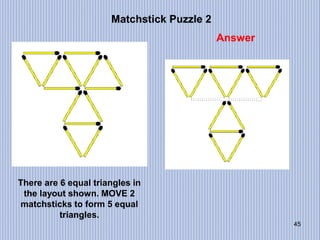 45
Matchstick Puzzle 2
Answer
There are 6 equal triangles in
the layout shown. MOVE 2
matchsticks to form 5 equal
triangles.
 