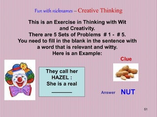 51
Fun with nicknames – Creative Thinking
This is an Exercise in Thinking with Wit
and Creativity.
There are 5 Sets of Problems # 1 - # 5.
You need to fill in the blank in the sentence with
a word that is relevant and witty.
Here is an Example:
They call her
HAZEL :
She is a real
_______
Clue
Answer NUT
 