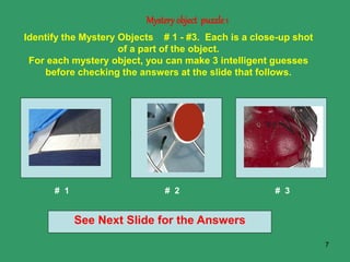 7
Mystery object puzzle1
See Next Slide for the Answers
Identify the Mystery Objects # 1 - #3. Each is a close-up shot
of a part of the object.
For each mystery object, you can make 3 intelligent guesses
before checking the answers at the slide that follows.
# 1 # 2 # 3
 