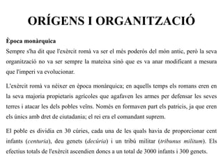 ORÍGENS I ORGANITZACIÓ
Època monàrquica
Sempre s'ha dit que l'exèrcit romà va ser el més poderós del món antic, però la seva
organització no va ser sempre la mateixa sinó que es va anar modificant a mesura
que l'imperi va evolucionar.

L'exèrcit romà va néixer en època monàrquica; en aquells temps els romans eren en
la seva majoria propietaris agrícoles que agafaven les armes per defensar les seves
terres i atacar les dels pobles veïns. Només en formaven part els patricis, ja que eren
els únics amb dret de ciutadania; el rei era el comandant suprem.

El poble es dividia en 30 cúries, cada una de les quals havia de proporcionar cent
infants (centuria), deu genets (decúria) i un tribú militar (tribunus militum). Els
efectius totals de l'exèrcit ascendien doncs a un total de 3000 infants i 300 genets.
 