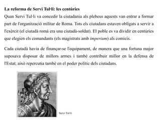 La reforma de Servi Tul·li: les centúries
Quan Servi Tul·li va concedir la ciutadania als plebeus aquests van entrar a formar
part de l'organització militar de Roma. Tots els ciutadans estaven obligats a servir a
l'exèrcit (el ciutadà romà era una ciutadà-soldat). El poble es va dividir en centúries
que elegien els comandants (els magistrats amb imperium) als comicis.

Cada ciutadà havia de finançar-se l'equipament, de manera que una fortuna major
suposava disposar de millors armes i també contribuir millor en la defensa de
l'Estat; això repercutia també en el poder polític dels ciutadans.




                               Servi Tul·li
 