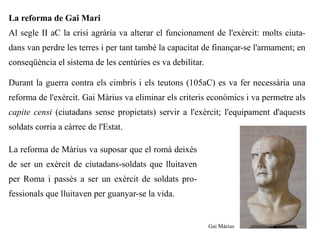 La reforma de Gai Mari
Al segle II aC la crisi agrària va alterar el funcionament de l'exèrcit: molts ciuta-
dans van perdre les terres i per tant també la capacitat de finançar-se l'armament; en
conseqüència el sistema de les centúries es va debilitar.

Durant la guerra contra els cimbris i els teutons (105aC) es va fer necessària una
reforma de l'exèrcit. Gai Màrius va eliminar els criteris econòmics i va permetre als
capite censi (ciutadans sense propietats) servir a l'exèrcit; l'equipament d'aquests
soldats corria a càrrec de l'Estat.

La reforma de Màrius va suposar que el romà deixés
de ser un exèrcit de ciutadans-soldats que lluitaven
per Roma i passés a ser un exèrcit de soldats pro-
fessionals que lluitaven per guanyar-se la vida.


                                                            Gai Màrius
 