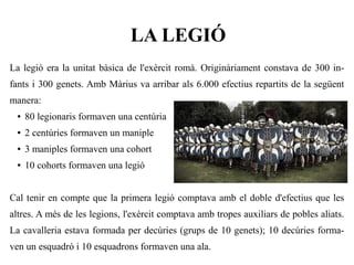 LA LEGIÓ
La legió era la unitat bàsica de l'exèrcit romà. Originàriament constava de 300 in-
fants i 300 genets. Amb Màrius va arribar als 6.000 efectius repartits de la següent
manera:
 ●   80 legionaris formaven una centúria
 ●   2 centúries formaven un maniple
 ●   3 maniples formaven una cohort
 ●   10 cohorts formaven una legió


Cal tenir en compte que la primera legió comptava amb el doble d'efectius que les
altres. A més de les legions, l'exèrcit comptava amb tropes auxiliars de pobles aliats.
La cavalleria estava formada per decúries (grups de 10 genets); 10 decúries forma-
ven un esquadró i 10 esquadrons formaven una ala.
 