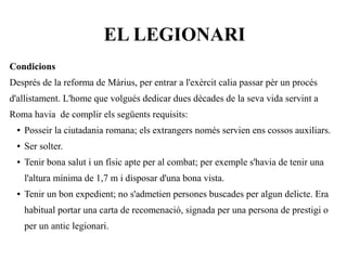EL LEGIONARI
Condicions
Després de la reforma de Màrius, per entrar a l'exèrcit calia passar pèr un procés
d'allistament. L'home que volgués dedicar dues dècades de la seva vida servint a
Roma havia de complir els següents requisits:
 ●   Posseir la ciutadania romana; els extrangers només servien ens cossos auxiliars.
 ●   Ser solter.
 ●   Tenir bona salut i un físic apte per al combat; per exemple s'havia de tenir una
     l'altura mínima de 1,7 m i disposar d'una bona vista.
 ●   Tenir un bon expedient; no s'admetien persones buscades per algun delicte. Era
     habitual portar una carta de recomenació, signada per una persona de prestigi o
     per un antic legionari.
 