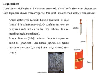 L'equipament
L'equipament del legionari incloïa tant armes ofensives i defensives com els pertrets.
Cada legionari s'havia d'encarregar del transport i manteniment del seu equipament.

   ●   Armes defensives (arma): L'escut (scutum), el casc
       (cassis) i la cuirassa (lorica). Originàriament eren de
       cuir; més endavant es va fer més habitual l'ús de
       metall (especialment hacer).
   ●   Armes ofensives (tela): En tenien dues, una espasa de
       doble fil (gladium) i una llança (pilum). Els genets
       usaven una espasa (spatha) i una llança (hasta) més
       llargues.




                                Soldats armats.
 