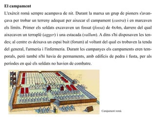 El campament
L'exèrcit romà sempre acampava de nit. Durant la marxa un grup de pioners s'avan-
çava per trobar un terreny adequat per aixecar el campament (castra) i en marcaven
els límits. Primer els soldats excavaven un fossat (fossa) de 4x4m, darrere del qual
aixecaven un terraplé (agger) i una estacada (vallum). A dins s'hi disposaven les ten-
des; al centre es deixava un espai buit (forum) al voltant del qual es trobaven la tenda
del general, l'armeria i l'infermeria. Durant les campanyes els campaments eren tem-
porals, però també n'hi havia de permaments, amb edificis de pedra i fusta, per als
períodes en què els soldats no havien de combatre.




                Fris on s'hi representa una formació de testudo.   Campament romà.
 