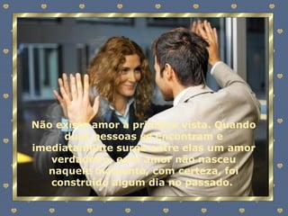 Não existe amor à primeira vista. Quando duas pessoas se encontram e imediatamente surge entre elas um amor verdadeiro, esse amor não nasceu naquele momento, com certeza, foi construído algum dia no passado.  