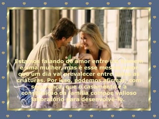 Estamos falando do amor entre um homem e uma mulher, mas é esse mesmo amor que um dia vai prevalecer entre todas as criaturas. Por isso, podemos afirmar, com segurança, que o casamento e a constituição da família compõe valioso laboratório para desenvolvê-lo.  
