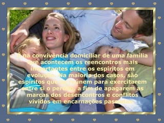 É na convivência domiciliar de uma família que acontecem os reencontros mais importantes entre os espíritos em evolução. Na maioria dos casos, são espíritos que se reúnem para exercitarem entre si o perdão, a fim de apagarem as marcas dos desencontros e conflitos vividos em encarnações passadas.  
