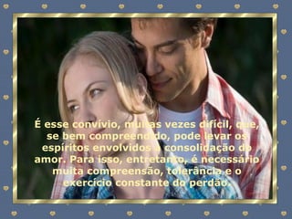É esse convívio, muitas vezes difícil, que, se bem compreendido, pode levar os espíritos envolvidos à consolidação do amor. Para isso, entretanto, é necessário muita compreensão, tolerância e o exercício constante do perdão. 