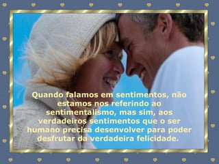Quando falamos em sentimentos, não estamos nos referindo ao sentimentalismo, mas sim, aos verdadeiros sentimentos que o ser humano precisa desenvolver para poder desfrutar da verdadeira felicidade.  