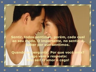 Sentir, todos sentimos, porém, cada qual ao seu modo. O importante, no sentir, é saber por que sentimos. Quando se pergunta: Por que você ama? Logo vem a resposta: Não sei! O amor é cego! 