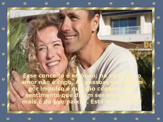 Esse conceito é errôneo; na verdade, o amor não é cego. As pessoas que amam por impulso é que são cegas e esse sentimento que dizem ser amor nada mais é do que paixão. Esta sim, é cega! 