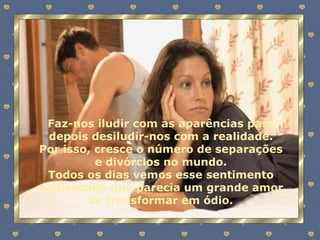 Faz-nos iludir com as aparências para depois desiludir-nos com a realidade. Por isso, cresce o número de separações e divórcios no mundo. Todos os dias vemos esse sentimento equivocado que parecia um grande amor se transformar em ódio. 