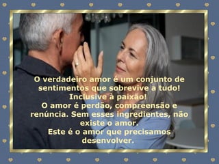 O verdadeiro amor é um conjunto de sentimentos que sobrevive a tudo! Inclusive à paixão!  O amor é perdão, compreensão e renúncia. Sem esses ingredientes, não existe o amor. Este é o amor que precisamos desenvolver.  