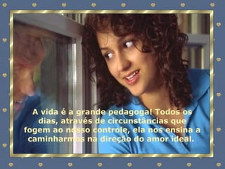 A vida é a grande pedagoga! Todos os dias, através de circunstâncias que fogem ao nosso controle, ela nos ensina a caminharmos na direção do amor ideal.  