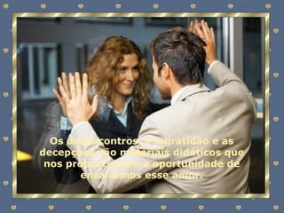 Os desencontros, a ingratidão e as decepções são materiais didáticos que nos proporcionam a oportunidade de ensaiarmos esse amor. 