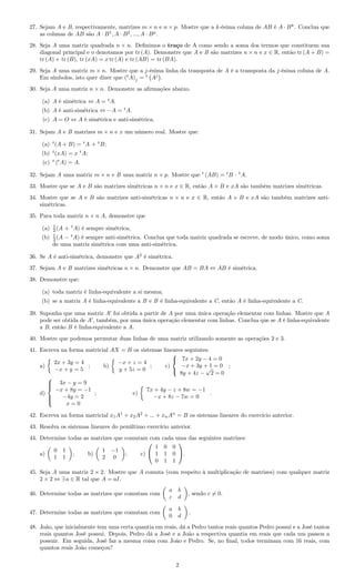 27. Sejam A e B, respectivamente, matrizes m × n e n × p. Mostre que a k-ésima coluna de AB é A · Bk
. Conclua que
as colunas de AB são A · B1
, A · B2
, ..., A · Bp
.
28. Seja A uma matriz quadrada n × n. Deﬁnimos o traço de A como sendo a soma dos termos que constituem sua
diagonal principal e o denotamos por tr (A). Demonstre que A e B são matrizes n × n e x ∈ R, então tr (A + B) =
tr (A) + tr (B), tr (xA) = x tr (A) e tr (AB) = tr (BA).
29. Seja A uma matriz m × n. Mostre que a j-ésima linha da transposta de A é a transposta da j-ésima coluna de A.
Em símbolos, isto quer dizer que (t
A)j = t
Aj
.
30. Seja A uma matriz n × n. Demonstre as aﬁrmações abaixo.
(a) A é simétrica ⇔ A = t
A.
(b) A é anti-simétrica ⇔ −A = t
A.
(c) A = O ⇔ A é simétrica e anti-simétrica.
31. Sejam A e B matrizes m × n e x um número real. Mostre que:
(a) t
(A + B) = t
A + t
B;
(b) t
(xA) = x t
A;
(c) t
(t
A) = A.
32. Sejam A uma matriz m × n e B uma matriz n × p. Mostre que t
(AB) = t
B · t
A.
33. Mostre que se A e B são matrizes simétricas n × n e x ∈ R, então A + B e xA são também matrizes simétricas.
34. Mostre que se A e B são matrizes anti-simétricas n × n e x ∈ R, então A + B e xA são também matrizes anti-
simétricas.
35. Para toda matriz n × n A, demonstre que
(a) 1
2 (A + t
A) é sempre simétrica;
(b) 1
2 (A − t
A) é sempre anti-simétrica. Conclua que toda matriz quadrada se escreve, de modo único, como soma
de uma matriz simétrica com uma anti-simétrica.
36. Se A é anti-simétrica, demonstre que A2
é simétrica.
37. Sejam A e B matrizes simétricas n × n. Demonstre que AB = BA ⇔ AB é simétrica.
38. Demonstre que:
(a) toda matriz é linha-equivalente a si mesma;
(b) se a matriz A é linha-equivalente a B e B é linha-equivalente a C, então A é linha-equivalente a C.
39. Suponha que uma matriz A foi obtida a partir de A por uma única operação elementar com linhas. Mostre que A
pode ser obtida de A , também, por uma única operação elementar com linhas. Conclua que se A é linha-equivalente
a B, então B é linha-equivalente a A.
40. Mostre que podemos permutar duas linhas de uma matriz utilizando somente as operações 2 e 3.
41. Escreva na forma matricial AX = B os sistemas lineares seguintes:
a)
2x + 3y = 4
−x + y = 5
; b)
−x + z = 4
y + 5z = 0
; c)



7x + 2y − 4 = 0
−x + 3y + 1 = 0
8y + 4z −
√
2 = 0
;
d)



3x − y = 9
−x + 8y = −1
−4y = 2
x = 0
; e)
7x + 4y − z + 8w = −1
−x + 8z − 7w = 0
.
42. Escreva na forma matricial x1A1
+ x2A2
+ ... + xnAn
= B os sistemas lineares do exercício anterior.
43. Resolva os sistemas lineares do penúltimo exercício anterior.
44. Determine todas as matrizes que comutam com cada uma das seguintes matrizes:
a)
0 1
1 1
; b)
1 −1
2 0
; c)


1 0 0
1 1 0
0 1 1

.
45. Seja A uma matriz 2 × 2. Mostre que A comuta (com respeito à multiplicação de matrizes) com qualquer matriz
2 × 2 ⇔ ∃ a ∈ R tal que A = aI.
46. Determine todas as matrizes que comutam com
a b
c d
, sendo c = 0.
47. Determine todas as matrizes que comutam com
a b
0 d
.
48. João, que inicialmente tem uma certa quantia em reais, dá a Pedro tantos reais quantos Pedro possui e a José tantos
reais quantos José possui. Depois, Pedro dá a José e a João a respectiva quantia em reais que cada um passou a
possuir. Em seguida, José faz a mesma coisa com João e Pedro. Se, no ﬁnal, todos terminam com 16 reais, com
quantos reais João começou?
2
 