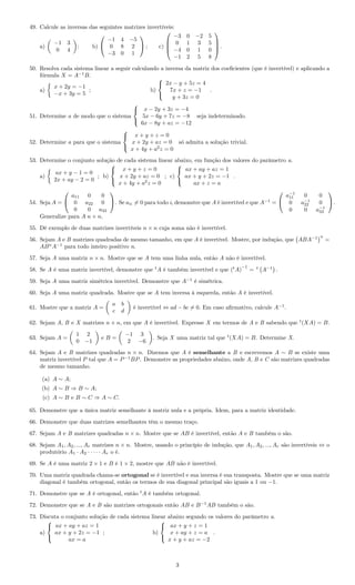 49. Calcule as inversas das seguintes matrizes invertíveis:
a)
−1 3
0 4
; b)


−1 4 −5
0 8 2
−3 0 1

 ; c)




−3 0 −2 5
0 1 3 5
−4 0 1 0
−1 2 5 8



 .
50. Resolva cada sistema linear a seguir calculando a inversa da matriz dos coeﬁcientes (que é invertível) e aplicando a
fórmula X = A−1
B.
a)
x + 2y = −1
−x + 3y = 5
; b)



2x − y + 5z = 4
7x + z = −1
y + 3z = 0
.
51. Determine a de modo que o sistema



x − 2y + 3z = −4
5x − 6y + 7z = −8
6x − 8y + az = −12
seja indeterminado.
52. Determine a para que o sistema



x + y + z = 0
x + 2y + az = 0
x + 4y + a2
z = 0
só admita a solução trivial.
53. Determine o conjunto solução de cada sistema linear abaixo, em função dos valores do parâmetro a.
a)
ax + y − 1 = 0
2x + ay − 2 = 0
; b)



x + y + z = 0
x + 2y + az = 0
x + 4y + a2
z = 0
; c)



ax + ay + az = 1
ax + y + 2z = −1
ax + z = a
.
54. Seja A =


a11 0 0
0 a22 0
0 0 a33

. Se aii = 0 para todo i, demonstre que A é invertível e que A−1
=


a−1
11 0 0
0 a−1
22 0
0 0 a−1
33

.
Generalize para A n × n.
55. Dê exemplo de duas matrizes invertíveis n × n cuja soma não é invertível.
56. Sejam A e B matrizes quadradas de mesmo tamanho, em que A é invertível. Mostre, por indução, que ABA−1 n
=
ABn
A−1
para todo inteiro positivo n.
57. Seja A uma matriz n × n. Mostre que se A tem uma linha nula, então A não é invertível.
58. Se A é uma matriz invertível, demonstre que t
A é também invertível e que (t
A)
−1
= t
A−1
.
59. Seja A uma matriz simétrica invertível. Demonstre que A−1
é simétrica.
60. Seja A uma matriz quadrada. Mostre que se A tem inversa à esquerda, então A é invertível.
61. Mostre que a matriz A =
a b
c d
é invertível ⇔ ad − bc = 0. Em caso aﬁrmativo, calcule A−1
.
62. Sejam A, B e X matrizes n × n, em que A é invertível. Expresse X em termos de A e B sabendo que t
(XA) = B.
63. Sejam A =
1 2
0 −1
e B =
−1 3
2 −6
. Seja X uma matriz tal que t
(XA) = B. Determine X.
64. Sejam A e B matrizes quadradas n × n. Dizemos que A é semelhante a B e escrevemos A ∼ B se existe uma
matriz invertível P tal que A = P−1
BP. Demonstre as propriedades abaixo, onde A, B e C são matrizes quadradas
de mesmo tamanho.
(a) A ∼ A;
(b) A ∼ B ⇒ B ∼ A;
(c) A ∼ B e B ∼ C ⇒ A ∼ C.
65. Demonstre que a única matriz semelhante à matriz nula e a própria. Idem, para a matriz identidade.
66. Demonstre que duas matrizes semelhantes têm o mesmo traço.
67. Sejam A e B matrizes quadradas n × n. Mostre que se AB é invertível, então A e B também o são.
68. Sejam A1, A2, ..., Ar matrizes n × n. Mostre, usando o princípio de indução, que A1, A2, ..., Ar são invertíveis ⇔ o
produtório A1 · A2 · · · · · Ar o é.
69. Se A é uma matriz 2 × 1 e B é 1 × 2, mostre que AB não é invertível.
70. Uma matriz quadrada chama-se ortogonal se é invertível e sua inversa é sua transposta. Mostre que se uma matriz
diagonal é também ortogonal, então os termos de sua diagonal principal são iguais a 1 ou −1.
71. Demonstre que se A é ortogonal, então t
A é também ortogonal.
72. Demonstre que se A e B são matrizes ortogonais então AB e B−1
AB também o são.
73. Discuta o conjunto solução de cada sistema linear abaixo segundo os valores do parâmetro a.
a)



ax + ay + az = 1
ax + y + 2z = −1
ax = a
; b)



ax + y + z = 1
x + ay + z = a
x + y + az = −2
.
3
 