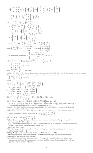 c)


7 2 0
−1 0 3
0 8 4




x
y
z

 =


4
1√
2

; d)




3 −1
−1 8
0 −4
1 0




x
y
=




9
−1
2
0



;
e)
7 4 −1 8
−1 0 8 −7




x
y
z
w



 =
−1
0
;
42) a) x
2
−1
+ y
3
1
=
4
5
;
b) x
−1
0
+ y
0
1
+ z
1
5
=
4
0
;
c) x


7
−1
0

 + y


2
0
8

 + z


0
3
4

 =


4
1√
2

;
d) x




3
−1
0
1



 + y




−1
8
−4
0



 =




9
−1
2
0



;
e) x
7
−1
+ y
4
0
+ z
−1
8
+ x
8
−7
=
−1
0
;
43) a)
x = −11
5
y = 14
5
; b)



x = −4 + t
y = −5t
z = t
, t ∈ R; c)



x = 44−3
√
2
80
y = 12+21
√
2
160
z = −12−
√
2
80
;
d) o sistema é impossível; e)



x = 8u − 7v
y = −1
4 − 55
4 u + 41
4 v
z = u
w = v
, u, v ∈ R;
44) a)
w − z z
z w
, z, w ∈ R; b)
1
2 z + w −1
2 z
z w
, z, w ∈ R;
c)


x 0 0
y x 0
z y x

 , x, y, z ∈ R;
46)
a−d
c z + w b
c z
z w
, z e w livres;
47) Para b = 0 e a = d, a matriz dada comuta com toda matriz. Para b = 0 e a = d, ela comuta só com as matrizes
diagonais e, para b = 0, ela comuta com as matrizes que têm a forma a seguir:
a−d
b y + w y
0 w
, y, w ∈ R;
48) 26;
49) a)
−1 3/4
0 1/4
; b)


−1/19 1/38 −6/19
3/76 2/19 −1/76
−3/19 3/38 1/19

;
c)




−2/47 10/47 −9/47 −5/47
−1/47 −183/47 −28/47 115/47
−8/47 40/47 11/47 −20/47
5/47 22/47 −1/47 −11/47



;
50) a)
x = −13
5
y = 4
5
;b)



x = −2
9
y = −5
3
z = 5
9
; 51) a = 10; 52) a = 1 e a = 2;
53) a) C.S. = ∅ para a = ±
√
2 e C.S. = 2−a
2−a2 , 2(1−a)
2−a2 para a = ±
√
2;
b) C.S. = {((a − 2) t, (1 − a) t, t) ; t ∈ R} para a = 1 ou a = 2 e C.S. = {(0, 0, 0)} para a = 1 e a = 2;
c) o sistema tem única solução ⇔ a = 0 e é impossível se a = 0;
55) In e −In; 60) Seja B inversa de A, à esquerda, logo, BA = I. Assim, A é inversa de B, à direita.
Use agora o fato de B ser invertível;
61) Separe em dois casos: a = 0 e a = 0, use escalonamento e o fato de que uma matriz é invertível ⇔
é linha-equivalente à matriz identidade. A−1
=
1
ad − bc
d −b
−c a
;
62) X = t
B · A−1
; 63) X =
−1 −4
3 12
;
67) Para demonstrar que A é invertível, mostre que A tem inversa à direita. Para provar que B é
invertível, use B = A−1
(AB);
73) a) o sistema tem única solução ⇔ a = 0 e é impossível se a = 0; b) o sistema é possível determinado
⇔ a = 1 e a = −2 e é impossível para a = 1 ou a = −2;
74) a = −1/7 e b = −46/5;
75) O sistema é possível determinado ⇔ t = 1 e t = −2; para t = 1 o sistema é impossível e é possível
indeterminado para t = −2;
76) Faça X = (I − AB)
−1
e use o fato de que X − XAB = I = X − ABX;
77) Considere o sistema linear homogêneo AX = O e tome uma solução não trivial deste sistema;
78) Considere t
A e use o exercício anterior;
79) Considere o sistema linear homogêneo BX = O, em que O é a matriz coluna m × 1 nula, tome
uma solução não trivial do mesmo e note que esta é também solução do sistema (AB) X = O, em
que O é a matriz coluna n × 1 nula;
5
 