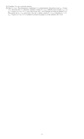 81) Considere t
A e use o exercício anterior;
82) Seja A = (aij). Para demonstrar a implicação (⇒), primeiramente, demonstra-se que aij = 0 para
i = j. Para isso, ﬁxe i e j distintos, considere a matriz X = (xuv) deﬁnida como se segue: xji = 1 e
xuv = 0 para u = j ou v = i, e, use o fato de que AX = XA (tomando os termos de posição (i, i)).
Para provar que aii = a11, para todo i, ﬁxe um i e deﬁna a matriz X = (xuv) colocando xi1 = 1 e
xuv = 0 para u = i ou v = 1 e considere os termos de posição (i, 1) das matrizes AX e XA.
6
 