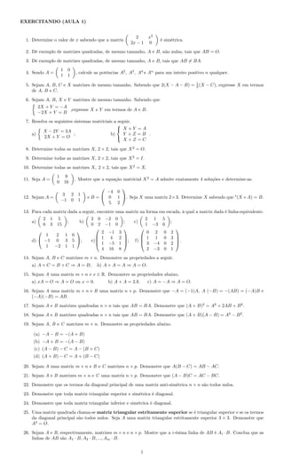 EXERCITANDO (AULA 1)
1. Determine o valor de x sabendo que a matriz
2 x2
2x − 1 0
é simétrica.
2. Dê exemplo de matrizes quadradas, de mesmo tamanho, A e B, não nulas, tais que AB = O.
3. Dê exemplo de matrizes quadradas, de mesmo tamanho, A e B, tais que AB = BA.
4. Sendo A =
1 0
1 1
, calcule as potências A2
, A3
, A4
e An
para um inteiro positivo n qualquer.
5. Sejam A, B, C e X matrizes de mesmo tamanho. Sabendo que 2(X − A − B) = 1
3 (X − C), expresse X em termos
de A, B e C.
6. Sejam A, B, X e Y matrizes de mesmo tamanho. Sabendo que
2X + Y = −A
−2X + Y = B
,expresse X e Y em termos de A e B.
7. Resolva os seguintes sistemas matriciais a seguir.
a)
X − 2Y = 3A
2X + Y = O
; b)



X + Y = A
Y + Z = B
X + Z = C
.
8. Determine todas as matrizes X, 2 × 2, tais que X2
= O.
9. Determine todas as matrizes X, 2 × 2, tais que X2
= I.
10. Determine todas as matrizes X, 2 × 2, tais que X2
= X.
11. Seja A =
1 9
0 16
. Mostre que a equação matricial X2
= A admite exatamente 4 soluções e determine-as.
12. Sejam A =
3 2 1
−1 0 1
e B =


−4 0
0 1
5 2

. Seja X uma matriz 2×3. Determine X sabendo que t
(X +A) = B.
13. Para cada matriz dada a seguir, encontre uma matriz na forma em escada, à qual a matriz dada é linha-equivalente.
a)
2 1 5
6 3 15
; b)
2 0 −2 0
0 2 −1 0
; c)
2 1 5
1 −3 6
;
d)


1 2 1 0
−1 0 3 5
1 −2 1 1

; e)




2 −1 3
1 4 2
1 −5 1
4 16 8



; f)




0 2 0 2
1 1 0 3
3 −4 0 2
2 −3 0 1



 .
14. Sejam A, B e C matrizes m × n. Demonstre as propriedades a seguir.
a) A + C = B + C ⇒ A = B; .b) A + A = A ⇒ A = O.
15. Sejam A uma matriz m × n e x ∈ R. Demonstre as propriedades abaixo.
a) xA = O ⇒ A = O ou x = 0. b) A + A = 2A. c) A = −A ⇒ A = O.
16. Sejam A uma matriz m × n e B uma matriz n × p. Demonstre que −A = (−1)A, A (−B) = −(AB) = (−A)B e
(−A)(−B) = AB.
17. Sejam A e B matrizes quadradas n × n tais que AB = BA. Demonstre que (A + B)2
= A2
+ 2AB + B2
.
18. Sejam A e B matrizes quadradas n × n tais que AB = BA. Demonstre que (A + B)(A − B) = A2
− B2
.
19. Sejam A, B e C matrizes m × n. Demonstre as propriedades abaixo.
(a) −A − B = −(A + B)
(b) −A + B = −(A − B)
(c) (A − B) − C = A − (B + C)
(d) (A + B) − C = A + (B − C)
20. Sejam A uma matriz m × n e B e C matrizes n × p. Demonstre que A(B − C) = AB − AC.
21. Sejam A e B matrizes m × n e C uma matriz n × p. Demonstre que (A − B)C = AC − BC.
22. Demonstre que os termos da diagonal principal de uma matriz anti-simétrica n × n são todos nulos.
23. Demonstre que toda matriz triangular superior e simétrica é diagonal.
24. Demonstre que toda matriz triangular inferior e simétrica é diagonal.
25. Uma matriz quadrada chama-se matriz triangular estritamente superior se é triangular superior e se os termos
da diagonal principal são todos nulos. Seja A uma matriz triangular estritamente superior 3 × 3. Demonstre que
A3
= O.
26. Sejam A e B, respectivamente, matrizes m × n e n × p. Mostre que a i-ésima linha de AB é Ai · B. Conclua que as
linhas de AB são A1 · B, A2 · B, ..., Am · B.
1
 