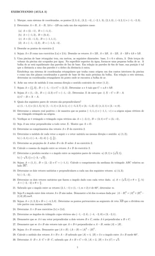 EXERCITANDO (AULA 3)
1. Marque, num sistema de coordenadas, os pontos (2, 3, 4) , (3, 2, −4) , (−2, 1, 3), (2, 1, 3) , (−3, 2, 1) e (−1, −2, 3) .
2. Determine A + B, A − B, 3A e −2B em cada um dos seguintes casos:
(a) A = (2, −1) , B = (−1, 1) .
(b) A = (−1, 3) , B = (0, 4) .
(c) A = (2, −1, 5) , B = (−1, 1, 1) .
(d) A = (−1, −2, 3) , B = (−1, 3, −4) .
3. Desenhe os pontos do exercício 2.
4. Sejam A e B como nos exercícios 2.a) e 2.b). Desenhe os vetores A + 2B, A + 3B, A − 2B, A − 3B e 4A + 5B.
5. Uma piscina de base retangular tem, em metros, as seguintes dimensões: base, 5 × 6 e altura, 3. Dois terços do
volume da piscina são ocupados por água. Na superfície superior da água, forma-se uma pequena bolha de ar. A
bolha de ar está equidistante das paredes de 5m de base. Em relação às paredes de 6m de base, sua posição é tal
que a distância a uma das paredes é o dobro da distância à outra.
Estabeleça um sistema de coordenadas retangulares que tenha como origem um dos cantos interiores da piscina
e como um dos planos coordenados a parede de base de 6m mais próxima da bolha. Em relação a este sistema,
determine as coordenadas retangulares do ponto onde se encontra a bolha de ar.
6. Ache um vetor de módulo 2 com mesma direção e sentido contrário do vetor (1, 2) .
7. Sejam A = 1
2 , 3 , B = (−1, −1) e C = (2, 3) . Determine a e b tais que C = aA + bB.
8. Sejam A = (1, −2) , B = (−2, 3) e C = (−1, −2) . Determine X de sorte que: i) X − C = B − A;
ii) C − B = X − A.
9. Quais dos seguintes pares de vetores são perpendiculares?
a) (1, −1, 1) e (2, 1, 5); b) (1, −1, 1) e (2, 3, 1); c) (−5, 2, 7) e (3, −1, 2); d) (π, 2, 1) e (2, −π, 0) .
10. Determine o número real positivo c de maneira que os pontos (−1, 1, c) e (−1, 1, −c) e a origem sejam vértices de
um triângulo retângulo na origem.
11. Veriﬁque se é retângulo o triângulo cujos vértices são A = (−2, 1) , B = (3, 1) e C = (3, −4) .
12. Seja A um vetor perpendicular a todo vetor X. Mostre que A = O.
13. Determine os comprimentos dos vetores A e B do exercício 2.
14. Determine o módulo de cada vetor a seguir e o vetor unitário na mesma direção e sentido: a) (1, 2);
b) (−2, 1); c) (−4, −3); d) −4
3 , 5
2 .
15. Determine as projeções de A sobre B e de B sobre A no exercício 2.
16. Calcule o cosseno do ângulo entre os vetores A e B do exercício 2.
17. Determine o produto escalar e o ângulo entre os seguintes pares de vetores: a) (0, 1) e
√
3, 1 ;
b) −
√
3, 1 e −3, −
√
3 .
18. Sejam A = (1, 1) , B = (2, −2) e C = (−1, 1). Calcule o comprimento da mediana do triângulo ABC relativa ao
lado BC.
19. Determine os dois vetores unitários e perpendiculares a cada um dos seguintes vetores: a) (4, 3);
b) (−5, −3) .
20. Determine os dois vetores unitários que fazem o ângulo dado com cada vetor dado. a) A =
√
3, 1 e θ = π
3 ; b)
A = (−2, −2) e θ = π
4 .
21. Sabendo que o ângulo entre os vetores (2, 1, −1) e (1, −1, m + 2) é de 60◦
, determine m.
22. Seja θ o ângulo entre dois vetores A e B não nulos. Demonstre a lei dos co-senos dada por |A − B|2
= |A|2
+|B|2
−
2 |A| |B| cos θ.
23. Sejam A = (1, 2, 3) e B = (−4, 5, 0) . Determine os pontos pertencentes ao segmento de reta AB que o dividem em
três partes com mesma medida.
24. Determine A × B nos exercícios 2.c) e 2.d).
25. Determine os ângulos do triângulo cujos vértices são (−1, −2, 4) , (−4, −2, 0) e (3, −2, 1) .
26. Demonstre que se A é um vetor perpendicular a dois vetores B e C, então A é perpendicular a B + C.
27. Demonstre que se A e B são vetores tais que A + B é perpendicular a A − B, então |A| = |B| .
28. Sejam A e B vetores. Demonstre que (A + B) · (A − B) = |A|2
− |B|2
.
29. Calcule o módulo dos vetores A + B e A − B sabendo que |A| = 4, |B| = 3 e o ângulo entre A e B mede 60◦
.
30. Determine A · B + A · C + B · C, sabendo que A + B + C = O, |A| = 2, |B| = 3 e |C| =
√
5.
1
 