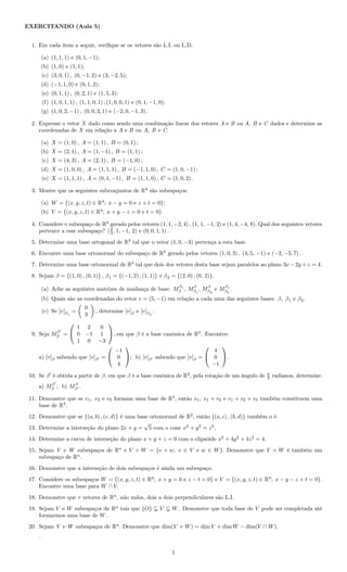 EXERCITANDO (Aula 5)
1. Em cada item a seguir, veriﬁque se os vetores são L.I. ou L.D.
(a) (1, 1, 1) e (0, 1, −1);
(b) (1, 0) e (1, 1);
(c) (3, 0, 1) , (0, −1, 2) e (3, −2, 5);
(d) (−1, 1, 0) e (0, 1, 2);
(e) (0, 1, 1) , (0, 2, 1) e (1, 5, 3);
(f) (1, 0, 1, 1) , (1, 1, 0, 1) , (1, 0, 0, 1) e (0, 1, −1, 0);
(g) (1, 0, 2, −1) , (0, 0, 3, 1) e (−2, 0, −1, 3) .
2. Expresse o vetor X dado como sendo uma combinação linear dos vetores A e B ou A, B e C dados e determine as
coordenadas de X em relação a A e B ou A, B e C.
(a) X = (1, 0) , A = (1, 1) , B = (0, 1) ;
(b) X = (2, 1) , A = (1, −1) , B = (1, 1) ;
(c) X = (4, 3) , A = (2, 1) , B = (−1, 0) ;
(d) X = (1, 0, 0) , A = (1, 1, 1) , B = (−1, 1, 0) , C = (1, 0, −1) ;
(e) X = (1, 1, 1) , A = (0, 1, −1) , B = (1, 1, 0) , C = (1, 0, 2) .
3. Mostre que os seguintes subconjuntos de R4
são subespaços:
(a) W = {(x, y, z, t) ∈ R4
; x − y = 0 e z + t = 0};
(b) V = {(x, y, z, t) ∈ R4
; x + y − z = 0 e t = 0}.
4. Considere o subespaço de R4
gerado pelos vetores (1, 1, −2, 4) , (1, 1, −1, 2) e (1, 4, −4, 8). Qual dos seguintes vetores
pertence a esse subespaço? (2
3 , 1, −1, 2) e (0, 0, 1, 1) .
5. Determine uma base ortogonal de R3
tal que o vetor (1, 0, −3) pertença a esta base.
6. Encontre uma base ortonormal do subespaço de R3
gerado pelos vetores (1, 0, 3) , (4, 5, −1) e (−2, −5, 7) .
7. Determine uma base ortonormal de R3
tal que dois dos vetores desta base sejam paralelos ao plano 3x− 2y +z = 4.
8. Sejam β = {(1, 0) , (0, 1)} , β1 = {(−1, 2) , (1, 1)} e β2 = {(2, 0) , (0, 2)}.
(a) Ache as seguintes matrizes de mudança de base: M
β1
β , Mβ
β1
, Mβ
β2
e M
β1
β2
.
(b) Quais são as coordenadas do vetor v = (5, −1) em relação a cada uma das seguintes bases: β, β1 e β2.
(c) Se [v]β1
=
0
3
, determine [v]β e [v]β2
.
9. Seja Mβ
β =


1 2 0
0 −1 1
1 0 −3

, em que β é a base canônica de R3
. Encontre:
a) [v]β sabendo que [v]β =


−1
0
4

; b) [v]β sabendo que [v]β =


4
0
−1

 .
10. Se β é obtida a partir de β, em que β é a base canônica de R2
, pela rotação de um ângulo de π
3 radianos, determine:
a) Mβ
β ; b) Mβ
β .
11. Demonstre que se v1, v2 e v3 formam uma base de R3
, então v1, v1 + v2 e v1 + v2 + v3 também constituem uma
base de R3
.
12. Demonstre que se {(a, b) , (c, d)} é uma base ortonormal de R2
, então {(a, c) , (b, d)} também o é.
13. Determine a interseção do plano 2x + y =
√
5 com o cone x2
+ y2
= z2
.
14. Determine a curva de interseção do plano x + y + z = 0 com o elipsóide x2
+ 4y2
+ 4z2
= 4.
15. Sejam V e W subespaços de Rn
e V + W = {v + w; v ∈ V e w ∈ W}. Demonstre que V + W é também um
subespaço de Rn
.
16. Demonstre que a interseção de dois subespaços é ainda um subespaço.
17. Considere os subespaços W = {(x, y, z, t) ∈ R4
; x + y = 0 e z − t = 0} e V = {(x, y, z, t) ∈ R4
; x − y − z + t = 0}.
Encontre uma base para W ∩ V.
18. Demonstre que r vetores de Rn
, não nulos, dois a dois perpendiculares são L.I.
19. Sejam V e W subespaços de Rn
tais que {O} V W. Demonstre que toda base de V pode ser completada até
formarmos uma base de W.
20. Sejam V e W subespaços de Rn
. Demonstre que dim(V + W) = dim V + dim W − dim(V ∩ W).
.
1
 