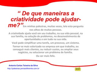 “  De que maneiras a criatividade pode ajudar-me?” Em minhas palestras, muitas vezes, leio esta pergunta nos olhos de muitas pessoas. A criatividade ajuda você em seu trabalho, na sua vida pessoal, na sua família, na solução de problemas, no desenvolvimento de oportunidades e em tudo na sua vida.   Você pode simplificar uma tarefa, um processo, um sistema.  Tornar-se mais valorizado na empresa em que trabalha, ou conseguir mais clientes, ou reduzir custos, ou ampliar seus negócios, ou solucionar um problema de família.  Ou ser mais feliz.     http://palestras.pensediferente.com.br Antonio Carlos Teixeira da Silva 