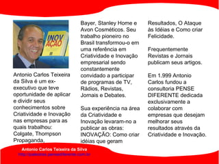 Antonio Carlos Teixeira da Silva http://palestras.pensediferente.com.br Antonio Carlos Teixeira da Silva é um ex-executivo que teve oportunidade de aplicar e dividir seus conhecimentos sobre Criatividade e Inovação nas empresas para as quais trabalhou: Colgate, Thompson Propaganda,  Bayer, Stanley Home e Avon Cosméticos. Seu trabalho pioneiro no Brasil transformou-o em uma referência em Criatividade e Inovação empresarial sendo constantemente convidado a participar de programas de TV, Rádios, Revistas, Jornais e Debates. Sua experiência na área da Criatividade e Inovação levaram-no a publicar as obras: INOVAÇÃO: Como criar idéias que geram  Resultados, O Ataque às Idéias e Como criar Felicidade.  Frequentemente Revistas e Jornais publicam seus artigos.  Em 1.999 Antonio Carlos fundou a consultoria PENSE DIFERENTE dedicada exclusivamente a colaborar com empresas que desejam melhorar seus resultados através da Criatividade e Inovação.  