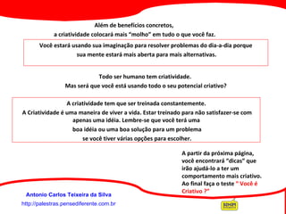 http://palestras.pensediferente.com.br Antonio Carlos Teixeira da Silva Além de benefícios concretos,  a criatividade colocará mais “molho” em tudo o que você faz. Você estará usando sua imaginação para resolver problemas do dia-a-dia porque sua mente estará mais aberta para mais alternativas. Todo ser humano tem criatividade.  Mas será que você está usando todo o seu potencial criativo? A criatividade tem que ser treinada constantemente. A Criatividade é uma maneira de viver a vida. Estar treinado para não satisfazer-se com apenas uma idéia. Lembre-se que você terá uma boa idéia ou uma boa solução para um problema se você tiver várias opções para escolher. A partir da próxima página,  você encontrará “dicas” que irão ajudá-lo a ter um comportamento mais criativo. Ao final faça o teste  “ Você é Criativo ?”   