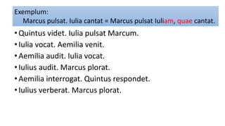 •Quintus videt. Iulia pulsat Marcum.
•Iulia vocat. Aemilia venit.
•Aemilia audit. Iulia vocat.
•Iulius audit. Marcus plorat.
•Aemilia interrogat. Quintus respondet.
•Iulius verberat. Marcus plorat.
Exemplum:
Marcus pulsat. Iulia cantat = Marcus pulsat Iuliam, quae cantat.
 