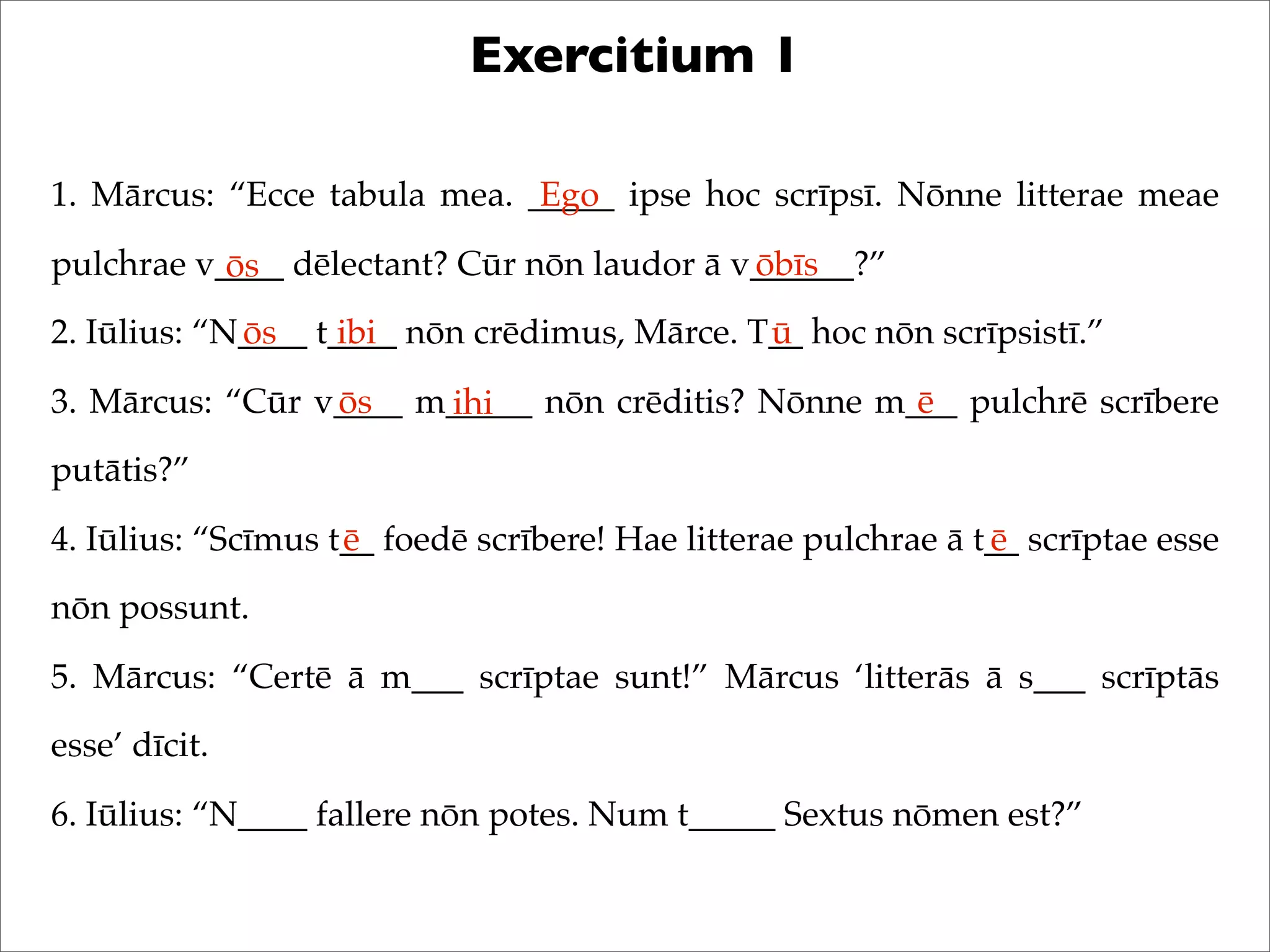 Exercitium 1
1. Mārcus: “Ecce tabula mea. _____ ipse hoc scrīpsī. Nōnne litterae meae
pulchrae v____ dēlectant? Cūr nōn laudor ā v______?”
2. Iūlius: “N____ t____ nōn crēdimus, Mārce. T__ hoc nōn scrīpsistī.”
3. Mārcus: “Cūr v____ m_____ nōn crēditis? Nōnne m___ pulchrē scrībere
putātis?”
4. Iūlius: “Scīmus t__ foedē scrībere! Hae litterae pulchrae ā t__ scrīptae esse
nōn possunt.
5. Mārcus: “Certē ā m___ scrīptae sunt!” Mārcus ‘litterās ā s___ scrīptās
esse’ dīcit.
6. Iūlius: “N____ fallere nōn potes. Num t_____ Sextus nōmen est?”
Ego
ōs ōbīs
ōs ibi ū
ōs ihi ē
ē ē
 